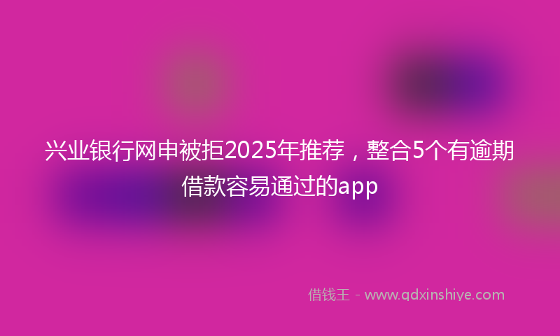 兴业银行网申被拒2025年推荐，整合5个有逾期借款容易通过的app