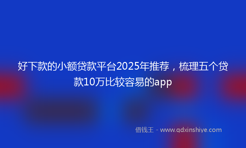 好下款的小额贷款平台2025年推荐，梳理五个贷款10万比较容易的app