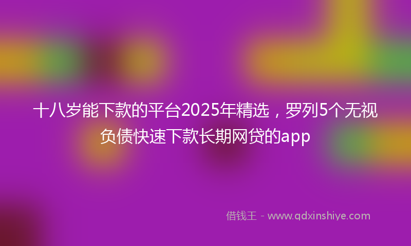 十八岁能下款的平台2025年精选，罗列5个无视负债快速下款长期网贷的app