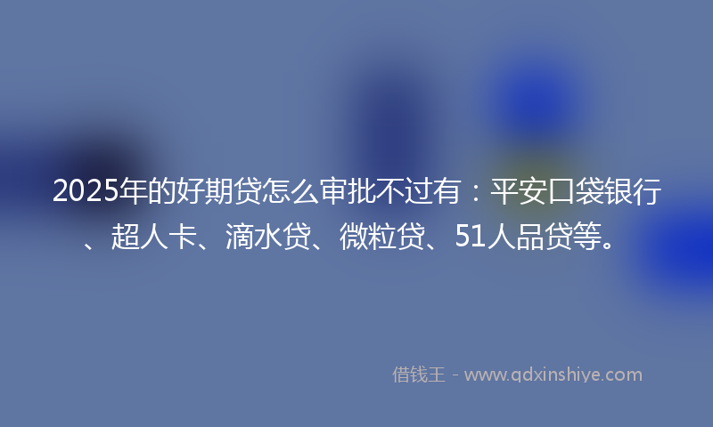 2025年的好期贷怎么审批不过有：平安口袋银行、超人卡、滴水贷、微粒贷、51人品贷等。