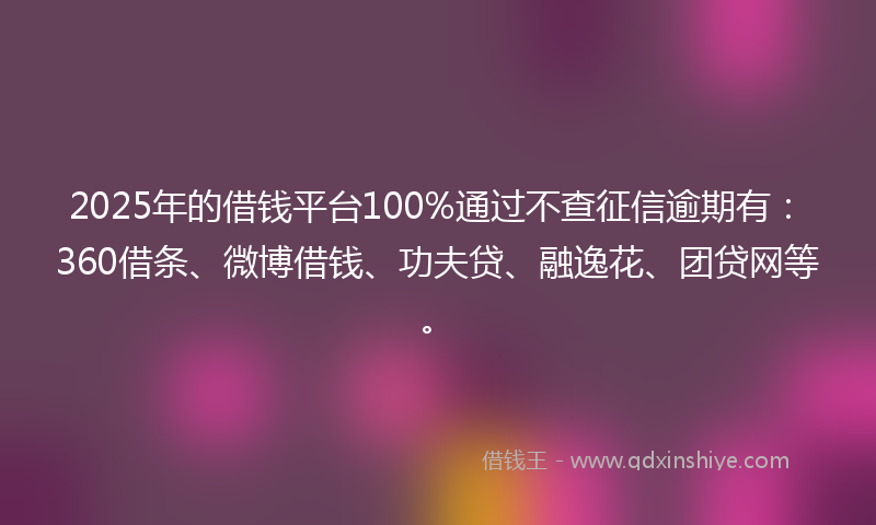 2025年的借钱平台100%通过不查征信逾期有：360借条、微博借钱、功夫贷、融逸花、团贷网等。