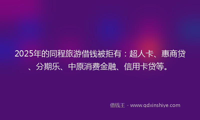 2025年的同程旅游借钱被拒有：超人卡、惠商贷、分期乐、中原消费金融、信用卡贷等。