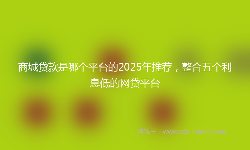 商城贷款是哪个平台的2025年推荐，整合五个利息低的网贷平台