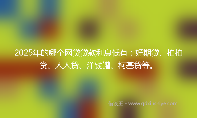 2025年的哪个网贷贷款利息低有：好期贷、拍拍贷、人人贷、洋钱罐、柯基贷等。