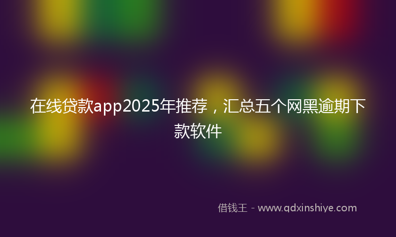 在线贷款app2025年推荐，汇总五个网黑逾期下款软件