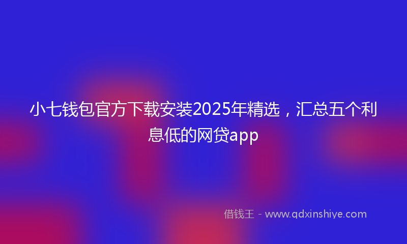 小七钱包官方下载安装2025年精选，汇总五个利息低的网贷app