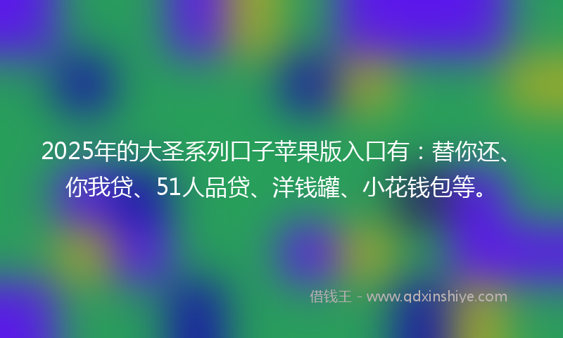 2025年的大圣系列口子苹果版入口有：替你还、你我贷、51人品贷、洋钱罐、小花钱包等。