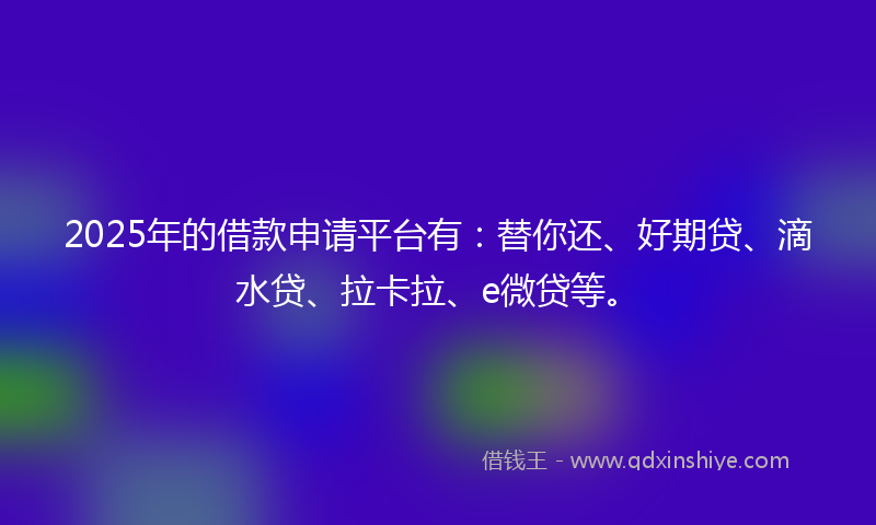 2025年的借款申请平台有：替你还、好期贷、滴水贷、拉卡拉、e微贷等。