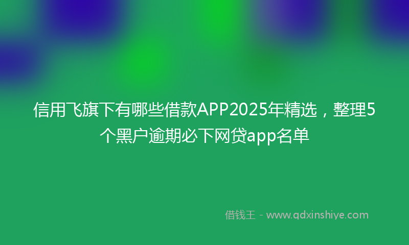 信用飞旗下有哪些借款APP2025年精选，整理5个黑户逾期必下网贷app名单