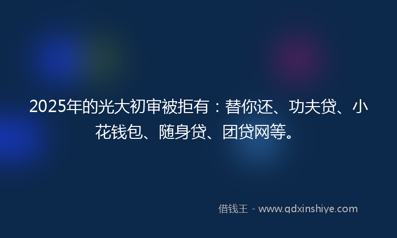 2025年的光大初审被拒有：替你还、功夫贷、小花钱包、随身贷、团贷网等。