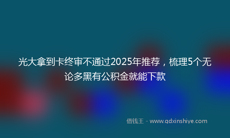 光大拿到卡终审不通过2025年推荐，梳理5个无论多黑有公积金就能下款