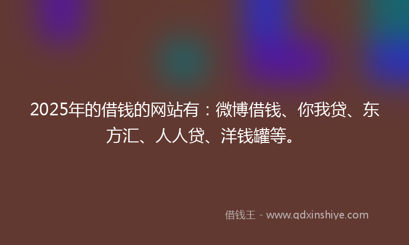 2025年的借钱的网站有：微博借钱、你我贷、东方汇、人人贷、洋钱罐等。