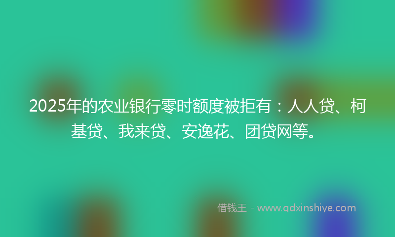 2025年的农业银行零时额度被拒有：人人贷、柯基贷、我来贷、安逸花、团贷网等。