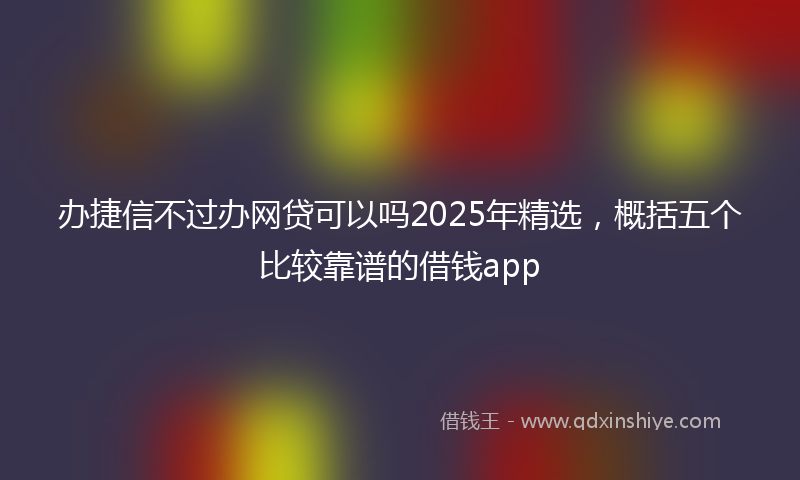 办捷信不过办网贷可以吗2025年精选，概括五个比较靠谱的借钱app
