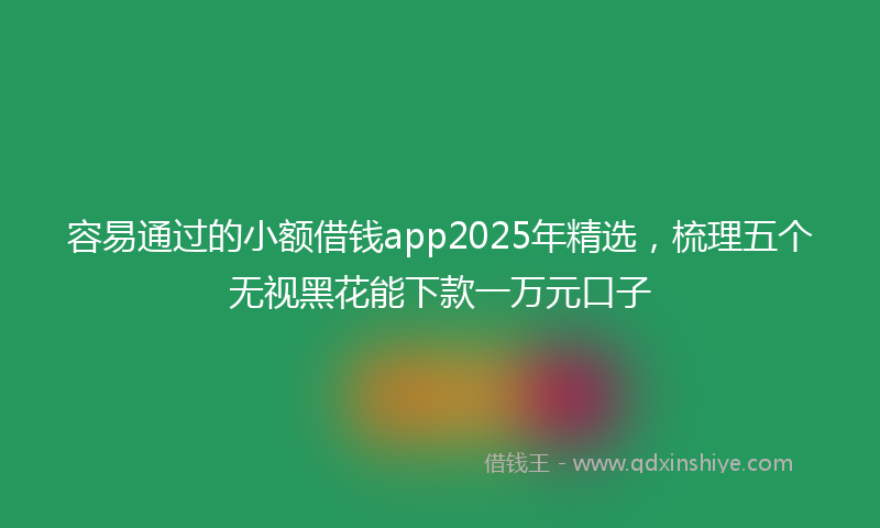 容易通过的小额借钱app2025年精选，梳理五个无视黑花能下款一万元口子