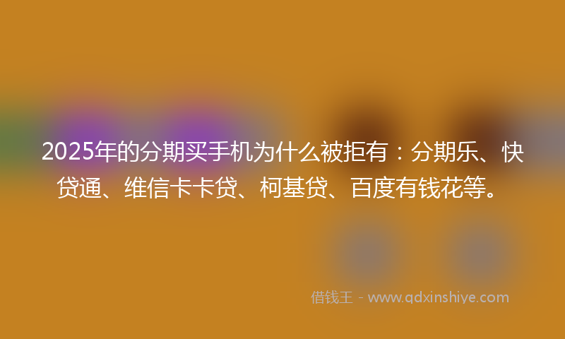 2025年的分期买手机为什么被拒有：分期乐、快贷通、维信卡卡贷、柯基贷、百度有钱花等。
