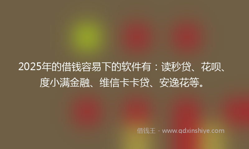 2025年的借钱容易下的软件有：读秒贷、花呗、度小满金融、维信卡卡贷、安逸花等。