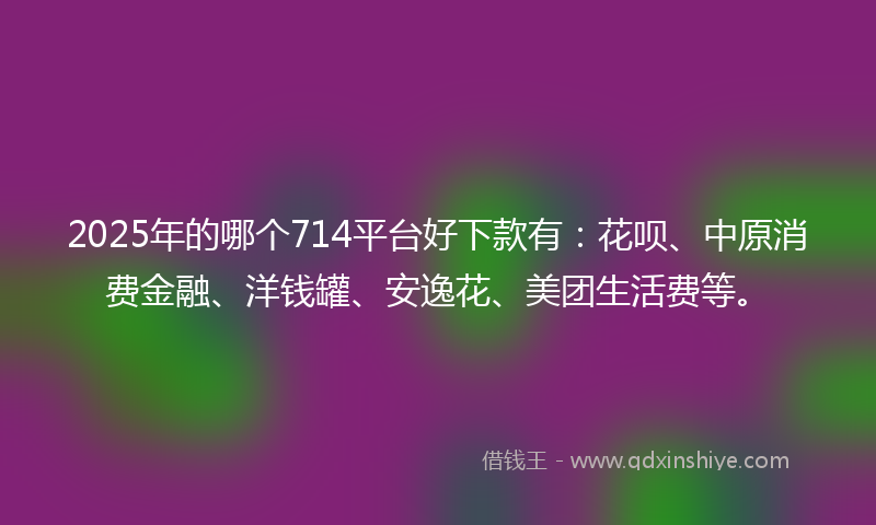 2025年的哪个714平台好下款有：花呗、中原消费金融、洋钱罐、安逸花、美团生活费等。