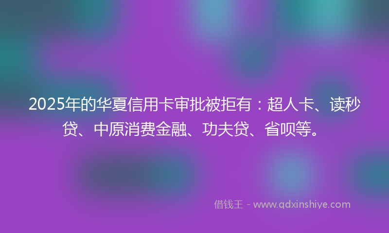 2025年的华夏信用卡审批被拒有：超人卡、读秒贷、中原消费金融、功夫贷、省呗等。