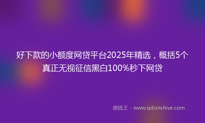 好下款的小额度网贷平台2025年精选，概括5个真正无视征信黑白100%秒下网贷