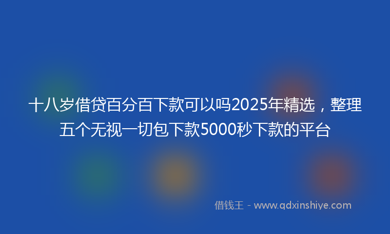 十八岁借贷百分百下款可以吗2025年精选，整理五个无视一切包下款5000秒下款的平台