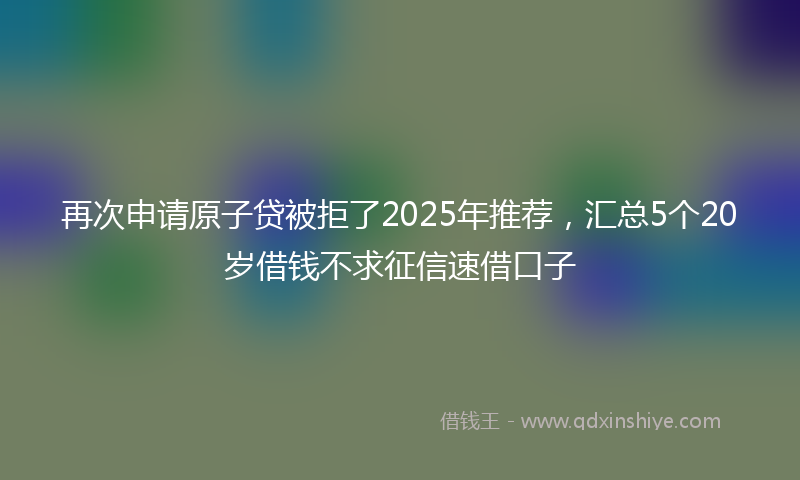 再次申请原子贷被拒了2025年推荐，汇总5个20岁借钱不求征信速借口子