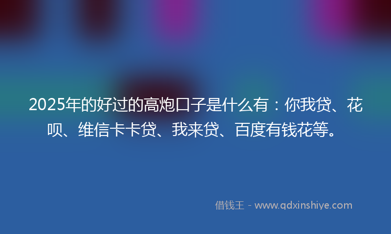 2025年的好过的高炮口子是什么有：你我贷、花呗、维信卡卡贷、我来贷、百度有钱花等。