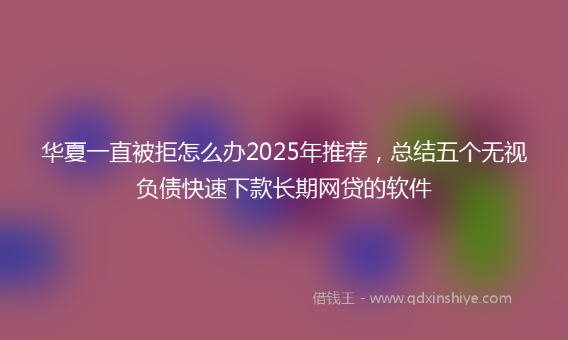 华夏一直被拒怎么办2025年推荐，总结五个无视负债快速下款长期网贷的软件