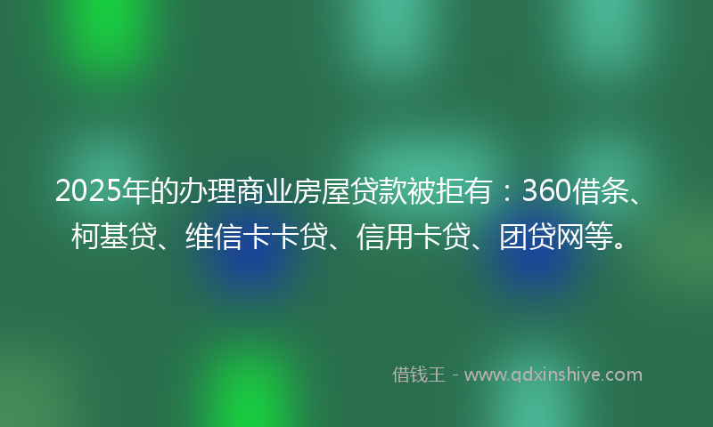 2025年的办理商业房屋贷款被拒有：360借条、柯基贷、维信卡卡贷、信用卡贷、团贷网等。