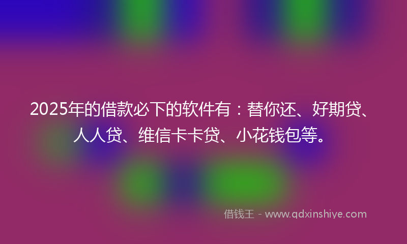 2025年的借款必下的软件有：替你还、好期贷、人人贷、维信卡卡贷、小花钱包等。
