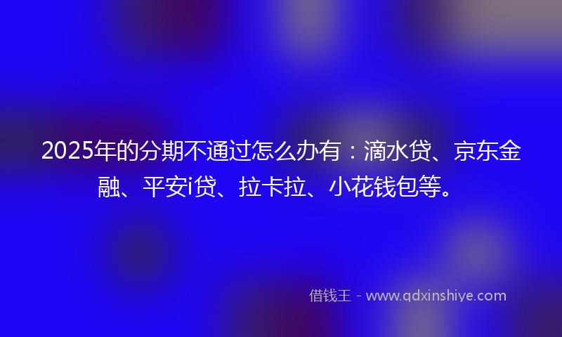 2025年的分期不通过怎么办有：滴水贷、京东金融、平安i贷、拉卡拉、小花钱包等。