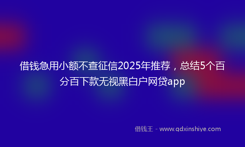 借钱急用小额不查征信2025年推荐，总结5个百分百下款无视黑白户网贷app