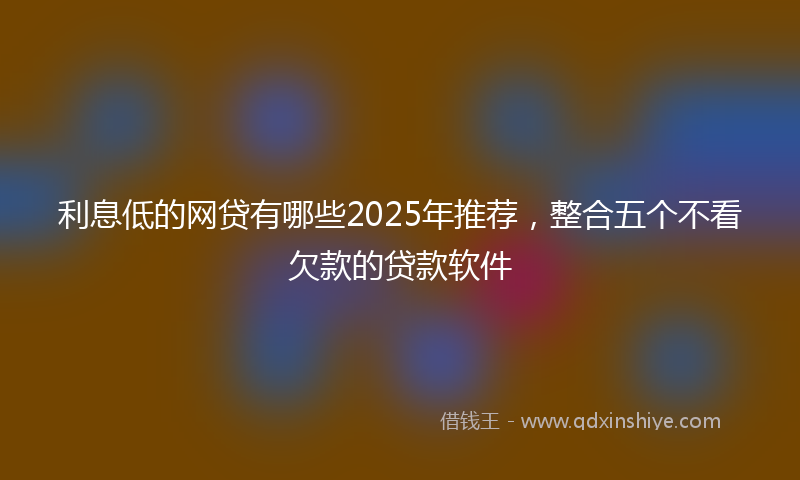 利息低的网贷有哪些2025年推荐，整合五个不看欠款的贷款软件