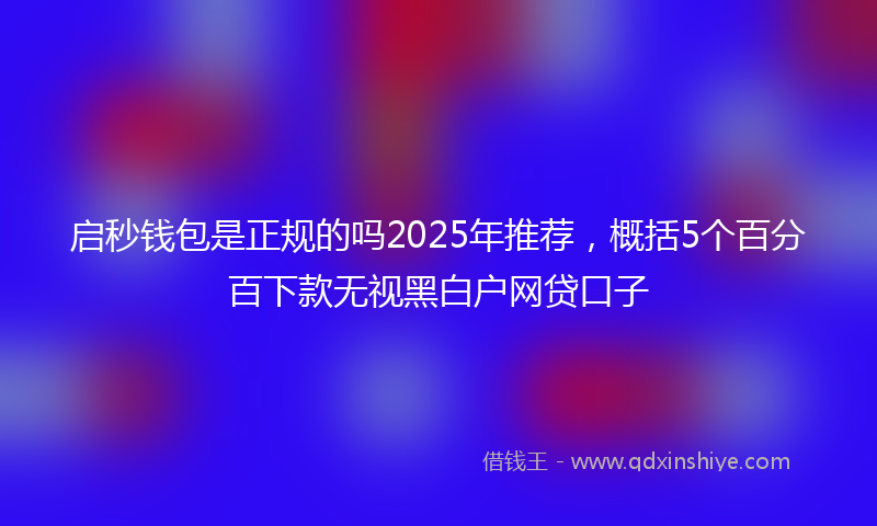 启秒钱包是正规的吗2025年推荐，概括5个百分百下款无视黑白户网贷口子