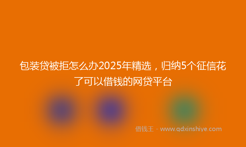 包装贷被拒怎么办2025年精选，归纳5个征信花了可以借钱的网贷平台