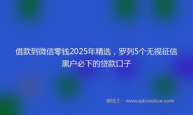 借款到微信零钱2025年精选，罗列5个无视征信黑户必下的贷款口子