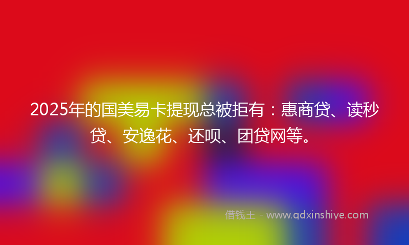 2025年的国美易卡提现总被拒有：惠商贷、读秒贷、安逸花、还呗、团贷网等。