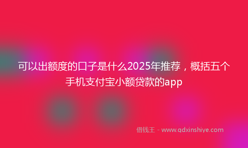可以出额度的口子是什么2025年推荐，概括五个手机支付宝小额贷款的app