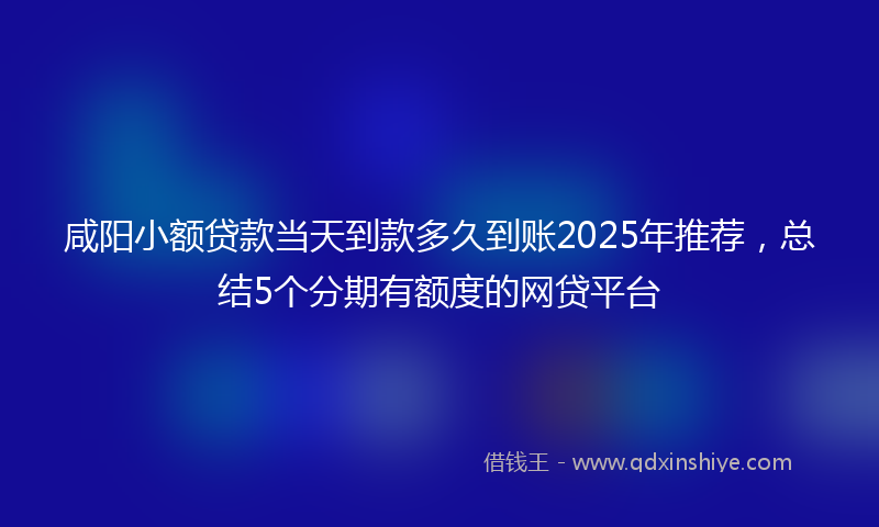 咸阳小额贷款当天到款多久到账2025年推荐，总结5个分期有额度的网贷平台