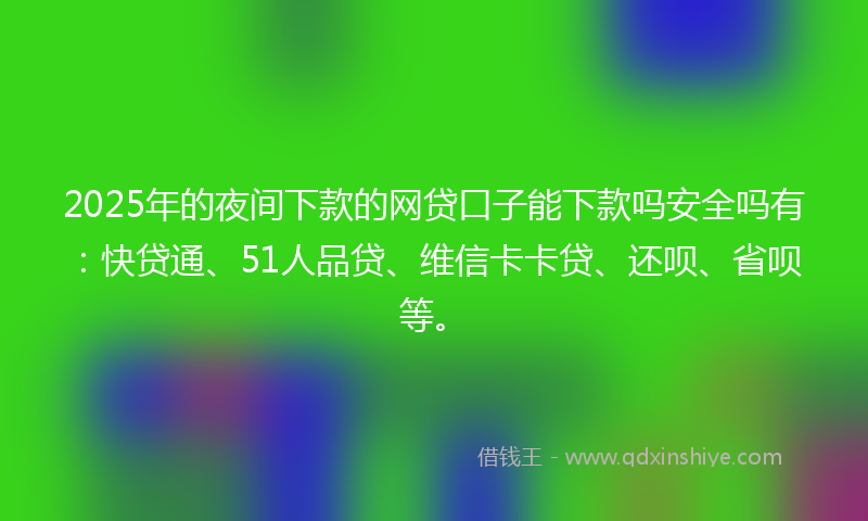 2025年的夜间下款的网贷口子能下款吗安全吗有：快贷通、51人品贷、维信卡卡贷、还呗、省呗等。