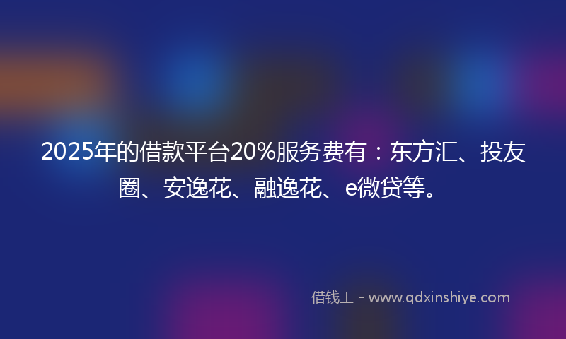 2025年的借款平台20%服务费有：东方汇、投友圈、安逸花、融逸花、e微贷等。