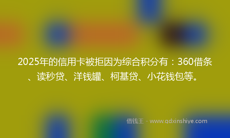 2025年的信用卡被拒因为综合积分有：360借条、读秒贷、洋钱罐、柯基贷、小花钱包等。