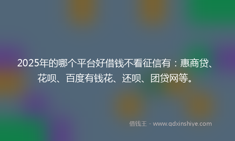 2025年的哪个平台好借钱不看征信有：惠商贷、花呗、百度有钱花、还呗、团贷网等。