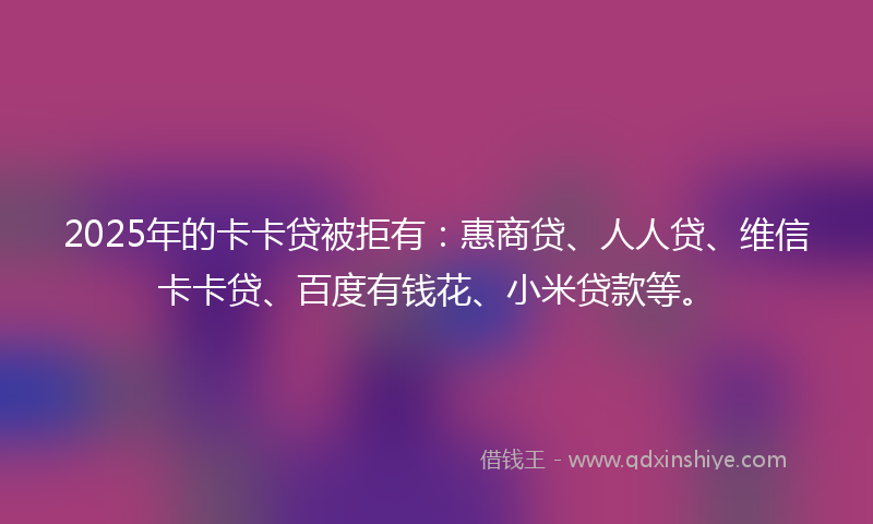 2025年的卡卡贷被拒有：惠商贷、人人贷、维信卡卡贷、百度有钱花、小米贷款等。