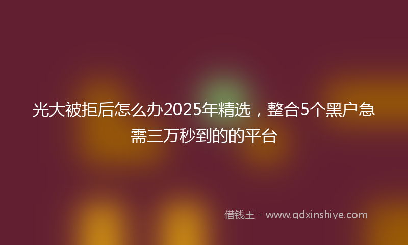 光大被拒后怎么办2025年精选，整合5个黑户急需三万秒到的的平台