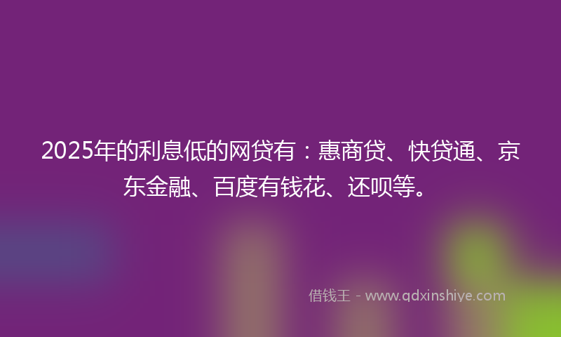 2025年的利息低的网贷有：惠商贷、快贷通、京东金融、百度有钱花、还呗等。