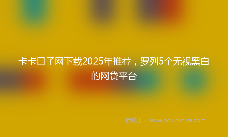 卡卡口子网下载2025年推荐，罗列5个无视黑白的网贷平台