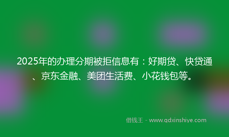 2025年的办理分期被拒信息有：好期贷、快贷通、京东金融、美团生活费、小花钱包等。