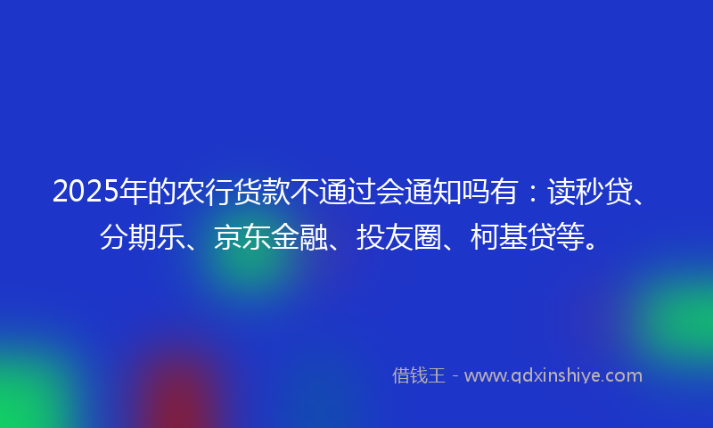 2025年的农行货款不通过会通知吗有：读秒贷、分期乐、京东金融、投友圈、柯基贷等。