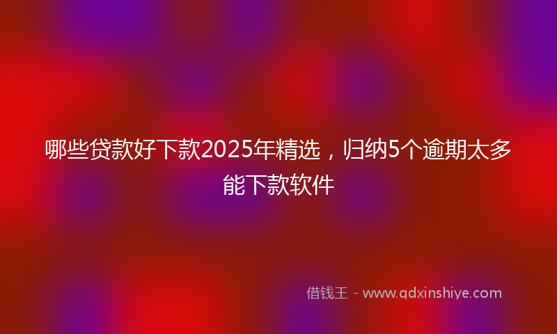哪些贷款好下款2025年精选，归纳5个逾期太多能下款软件